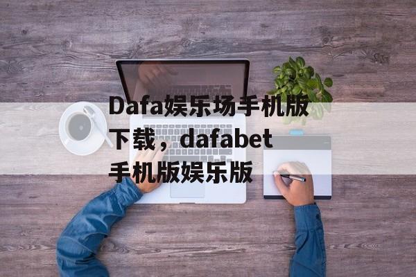 Dafa娱乐场手机版下载，dafabet手机版娱乐版